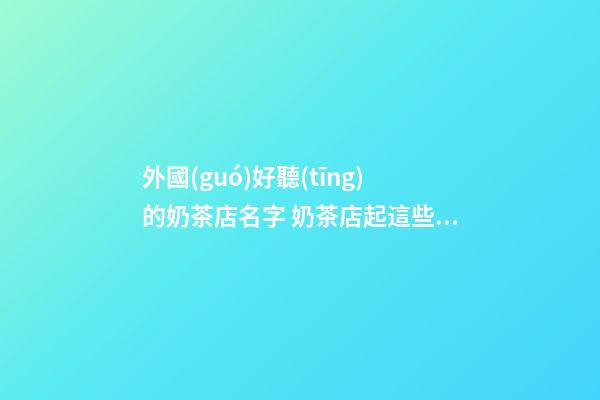 外國(guó)好聽(tīng)的奶茶店名字 奶茶店起這些名字最好聽(tīng)
